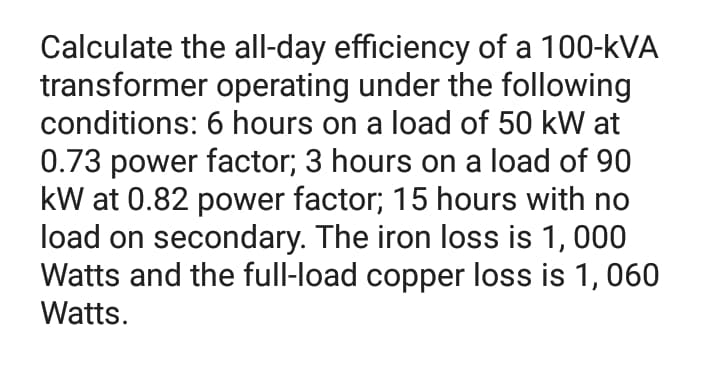 Calculate the all-day efficiency of a 100-kVA
transformer operating under the following
conditions: 6 hours on a load of 50 kW at
0.73 power factor; 3 hours on a load of 90
kW at 0.82 power factor; 15 hours with no
load on secondary. The iron loss is 1, 000
Watts and the full-load copper loss is 1,060
Watts.
