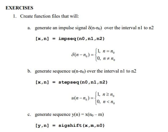 EXERCISES
1. Create function files that will:
a. generate an impulse signal 8(n-no) over the interval n1 to n2
[x,n] = impseq (n0,nl,n2)
(1, n= n.
0, n+ n.
8(n- n, ) = {
b. generate sequence u(n-no) over the interval n1 to n2
[x,n] = stepseq (n0,n1,n2)
(1, nz n,
|0, n< n.
и(п - п,) %3D
c. generate sequence y(n) = x(no – m)
[y,n] = sigshift(x,m,n0)
