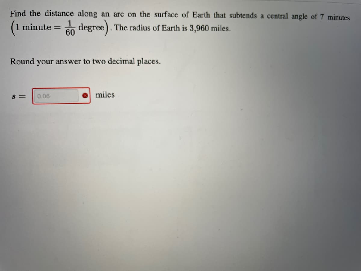 Find the distance along an arc on the surface of Earth that subtends a central angle of 7 minutes
1 minute
60
degree).1
The radius of Earth is 3,960 miles.
Round your answer to two decimal places.
S =
0.06
miles
