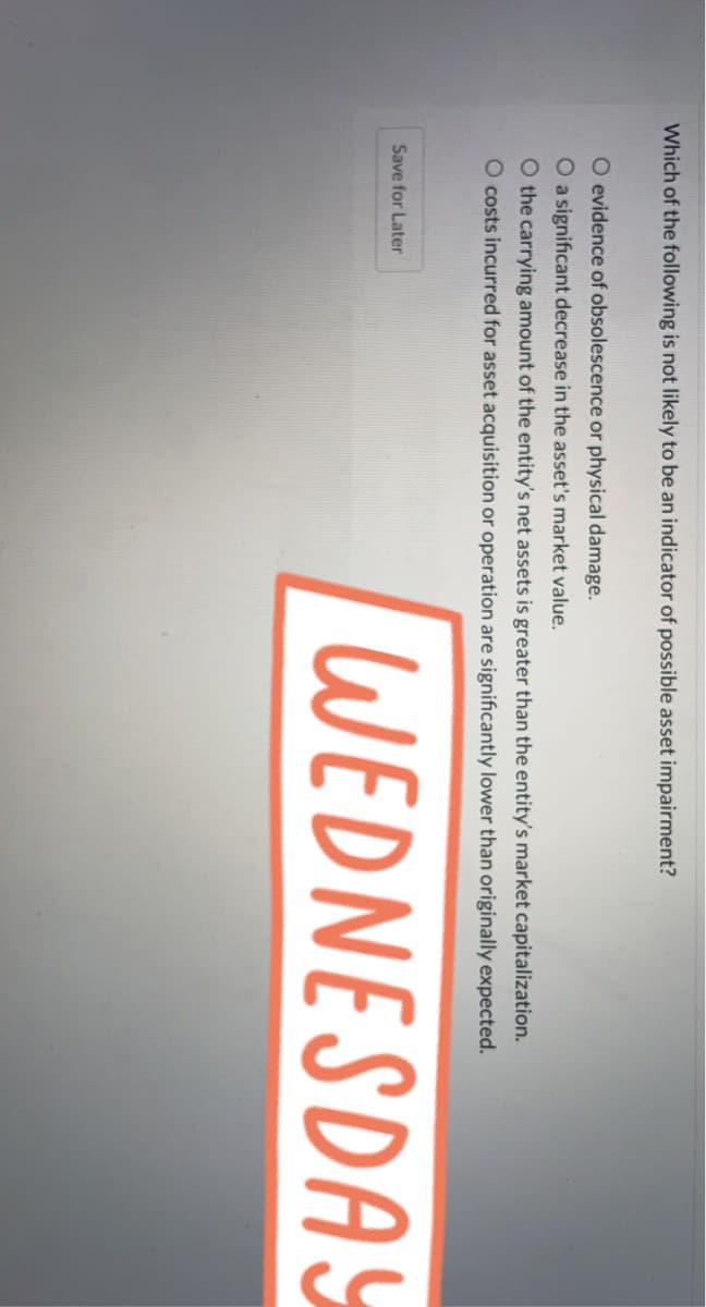 Which of the following is not likely to be an indicator of possible asset impairment?
O evidence of obsolescence or physical damage.
O a significant decrease in the asset's market value.
O the carrying amount of the entity's net assets is greater than the entity's market capitalization.
O costs incurred for asset acquisition or operation are significantly lower than originally expected.
WEDNESDAY
Save for Later
