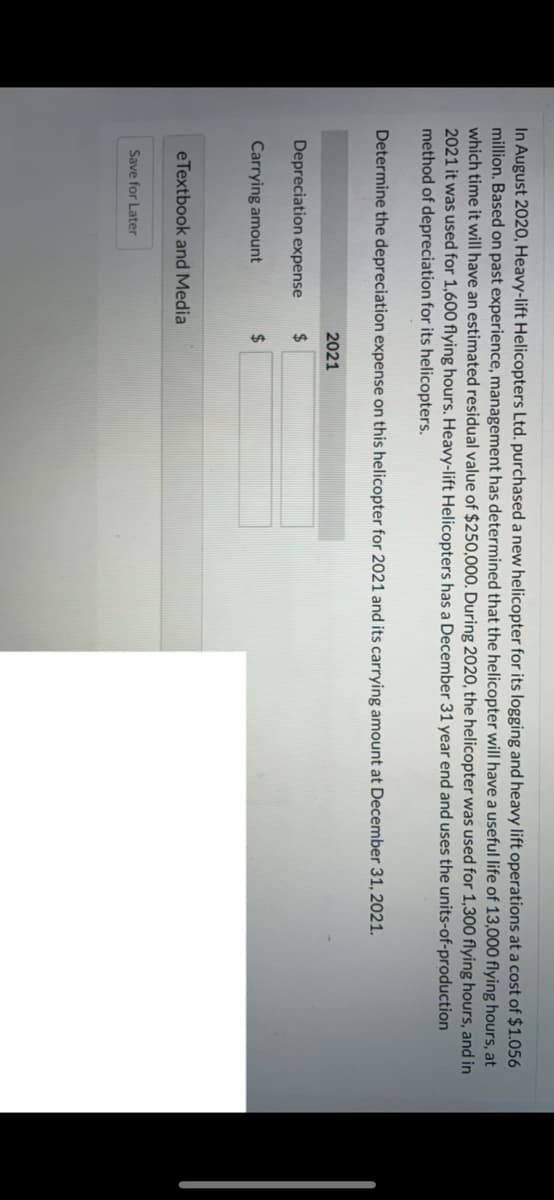 In August 2020, Heavy-lift Helicopters Ltd. purchased a new helicopter for its logging and heavy lift operations at a cost of $1.056
million. Based on past experience, management has determined that the helicopter will have a useful life of 13,000 flying hours, at
which time it will have an estimated residual value of $250,000. During 2020, the helicopter was used for 1,300 flying hours, and in
2021 it was used for 1,600 flying hours. Heavy-lift Helicopters has a December 31 year end and uses the units-of-production
method of depreciation for its helicopters.
Determine the depreciation expense on this helicopter for 2021 and its carrying amount at December 31, 2021.
2021
Depreciation expense
%24
Carrying amount
24
eTextbook and Media
Save for Later
