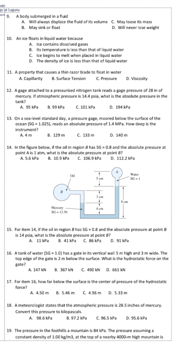 cute
gy jat Laguna
A body submerged in a fluid
A. Will always displace the fluid of its volume C. May loose its mass
B. May sink or float
D. Will never lase weight
10. An ice floats in liquid water because
A. Ice contains dissolved gases
B. Its temperature is less than that of liquid water
C. Ice begins to melt when placed in liquid water
D. The density of ice is less than that of liquid water
11. A property that causes a thin razar blade to float in water
A. Capillarity
B. Surface Tension
C. Pressure
D. Viscosity
12. A gage attached to a pressurized nitrogen tank reads a gage pressure of 28 in of
mercury. If atmospheric pressure is 14.4 psia, what is the absolute pressure in the
tank?
A. 95 kPa
В. 99 kPa
С. 101 КРa
D. 194 kPa
13. On a sea-level standard day, a pressure gage, moored below the surface of the
ocean (SG = 1.025), reads an absolute pressure of 1.4 MPa. How deep is the
instrument?
A. 4 m
B. 129 m
С. 133 m
D. 140 m
14. In the figure below, if the oil in region B has SG = 0.8 and the absolute pressure at
point A is 1 atm, what is the absolute pressure at point B?
D. 112.2 kPa
B. 10.9 kPa
A. 5.6 kPa
C. 106.9 kPa
Water
Oil
5 cm
SG - 1
3 ст
8 ст
Mercury
SG - 13.56
4 ст
15. For item 14, if the oil in region B has SG = 0.8 and the absolute pressure at point B
%3D
is 14 psia, what is the absolute pressure at point B?
В. 41 КРa
А. 11 КРа
C. 86 kPa
D. 91 kPa
16. A tank of water (SG = 1.0) has a gate in its vertical wall 5 m high and 3 m wide. The
top edge of the gate is 2 m below the surface. What is the hydrostatic force on the
gate?
A. 147 kN
В. 367 kN
C. 490 kN D. 661 kN
17. For item 16, how far below the surface is the center of pressure of the hydrostatic
force?
A. 4.50 m
B. 5.46 m
C. 4.96 m
D. 5.33 m
18. A meteorologist states that the atmospheric pressure is 28.5 inches of mercury.
Convert this pressure to kilopascals.
A. 98.6 kPa
В. 97.2 КРа
C. 96.5 kPa
D. 95.6 kPa
19. The pressure in the foothills a mountain is 84 kPa. The pressure assuming a
constant density of 1.00 kg/m3, at the top of a nearby 4000-m high mountain is
