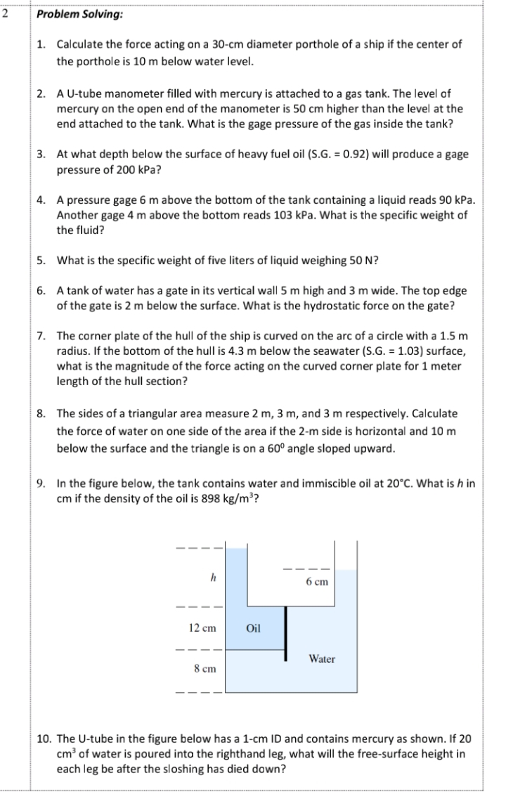 Problem Solving:
1. Calculate the force acting on a 30-cm diameter porthole of a ship if the center of
the porthole is 10 m below water level.
2. A U-tube manometer filled with mercury is attached to a gas tank. The level of
mercury on the open end of the manometer is 50 cm higher than the level at the
end attached to the tank. What is the gage pressure of the gas inside the tank?
3. At what depth below the surface of heavy fuel oil (S.G. = 0.92) will produce a gage
pressure of 200 kPa?
4. A pressure gage 6 m above the bottom of the tank containing a liquid reads 90 kPa.
Another gage 4 m above the bottom reads 103 kPa. What is the specific weight of
the fluid?
5. What is the specific weight of five liters of liquid weighing 50 N?
6. A tank of water has a gate in its vertical wall 5 m high and 3 m wide. The top edge
of the gate is 2 m below the surface. What is the hydrostatic force on the gate?
7. The corner plate of the hull of the ship is curved on the arc of a circle with a 1.5 m
radius. If the bottom of the hull is 4.3 m below the seawater (S.G. = 1.03) surface,
what is the magnitude of the force acting on the curved corner plate for 1 meter
length of the hull section?
8. The sides of a triangular area measure 2 m, 3 m, and 3 m respectively. Calculate
the force of water on one side of the area if the 2-m side is horizontal and 10 m
below the surface and the triangle is on a 60º angle sloped upward.
9. In the figure below, the tank contains water and immiscible oil at 20°C. What is h in
cm if the density of the oil is 898 kg/m³?
h
6 cm
12 cm
Oil
Water
8 cm
10. The U-tube in the figure below has a 1-cm ID and contains mercury as shown. If 20
cm of water is poured inta the righthand leg, what will the free-surface height in
each leg be after the sloshing has died down?
