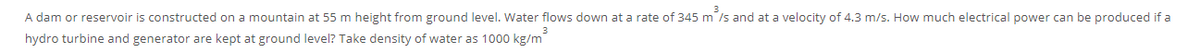 A dam or reservoir is constructed on a mountain at 55 m height from ground level. Water flows down at a rate of 345 m /s and at a velocity of 4.3 m/s. How much electrical power can be produced if a
hydro turbine and generator are kept at ground level? Take density of water as 1000 kg/m
