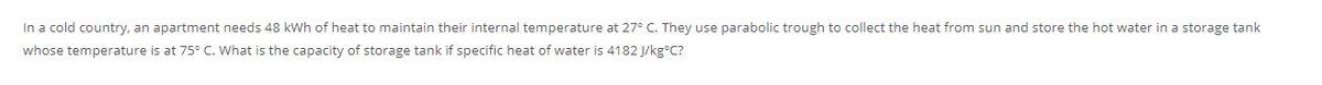 In a cold country, an apartment needs 48 kWh of heat to maintain their internal temperature at 27° C. They use parabolic trough to collect the heat from sun and store the hot water in a storage tank
whose temperature is at 75° C. What is the capacity of storage tank if specific heat of water is 4182 J/kgC?
