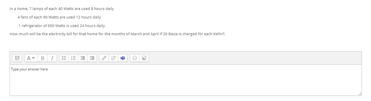 In a home, 7 lamps of each 40 Watts are used 8 hours daily
4 fans of each 90 Watts are used 12 hours daily
1 refrigerator of 650 Watts is used 24 hours daily.
How much will be the electricity bill for that home for the months of March and April if 20 Baiza is charged for each kWhr?.
BI
Type your answer here
