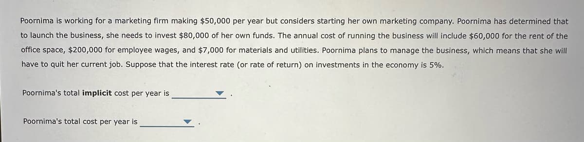 Poornima is working for a marketing firm making $50,000 per year but considers starting her own marketing company. Poornima has determined that
to launch the business, she needs to invest $80,000 of her own funds. The annual cost of running the business will include $60,000 for the rent of the
office space, $200,000 for employee wages, and $7,000 for materials and utilities. Poornima plans to manage the business, which means that she will
have to quit her current job. Suppose that the interest rate (or rate of return) on investments in the economy is 5%.
Poornima's total implicit cost per year is
Poornima's total cost per year is