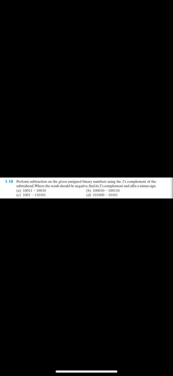 1.18 Perform subtraction on the given unsigned binary numbers using the 2's complement of the
subtrahend. Where the result should be negative, find its 2's complement and affix a minus sign.
(a) 10011 - 10010
(c) 1001 – 110101
(b) 100010 – 100110
(d) 101000 – 10101
