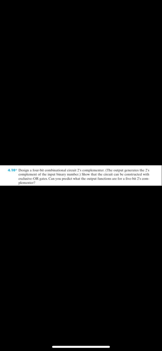 4.10° Design a four-bit combinational circuit 2's complementer. (The output generates the 2's
complement of the input binary number.) Show that the circuit can be constructed with
exclusive-OR gates. Can you predict what the output functions are for a five-bit 2's com-
plementer?
