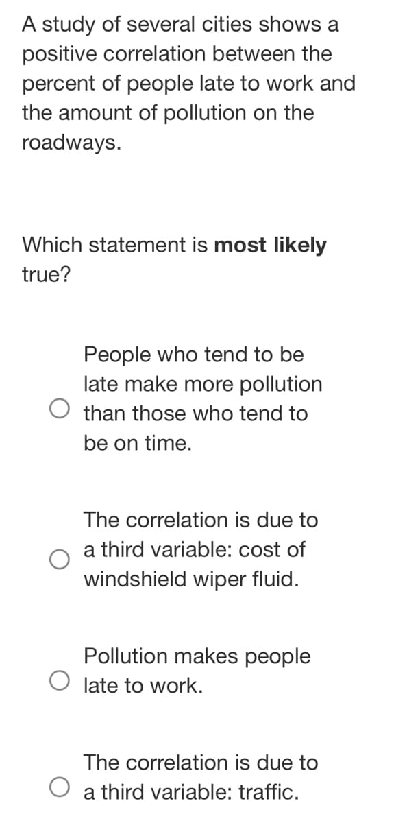 A study of several cities shows a
positive correlation between the
percent of people late to work and
the amount of pollution on the
roadways.
Which statement is most likely
true?
O
People who tend to be
late make more pollution
than those who tend to
be on time.
The correlation is due to
a third variable: cost of
windshield wiper fluid.
Pollution makes people
late to work.
The correlation is due to
a third variable: traffic.