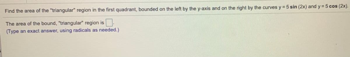 Find the area of the "triangular" region in the first quadrant, bounded on the left by the y-axis and on the right by the curves y = 5 sin (2x) and y = 5 cos (2x).
The area of the bound, "triangular" region is:
(Type an exact answer, using radicals as needed.)
