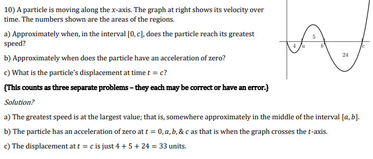 10) A particle is moving along the x-axis. The graph at right shows its velocity over
time. The numbers shown are the areas of the regions.
a) Approximately when, in the interval [0, c], does the particle reach its greatest
speed?
4 fa
24
b) Approximately when does the particle have an acceleration of zero?
c) What is the particle's displacement at time t = c?
{This counts as three separate problems - they each may be correct or have an error.}
Solution?
a) The greatest speed is at the largest value; that is, somewhere approximately in the middle of the interval [a, b].
b) The particle has an acceleration of zero at t = 0, a, b, & c as that is when the graph crosses the t-axis.
c) The displacement at t = c is just 4 + 5+ 24 = 33 units.
