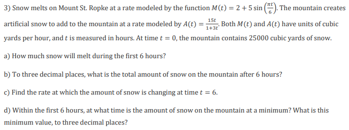 3) Snow melts on Mount St. Ropke at a rate modeled by the function M(t) = 2 + 5 sin |
The mountain creates
Both M(t) and A(t) have units of cubic
1+3t
15t
artificial snow to add to the mountain at a rate modeled by A(t)
yards per hour, and t is measured in hours. At time t = 0, the mountain contains 25000 cubic yards of snow.
a) How much snow will melt during the first 6 hours?
b) To three decimal places, what is the total amount of snow on the mountain after 6 hours?
c) Find the rate at which the amount of snow is changing at time t = 6.
d) Within the first 6 hours, at what time is the amount of snow on the mountain at a minimum? What is this
minimum value, to three decimal places?
