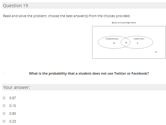 Question 19
Read and solve the problem; choose the best answer(s) from the choices provided.
Srio at Central school
Facebook Users
Tuitter Ues
15
What is the probability that a student does not use Twitter or Facebook?
Your answer:
O 0.67
0.10
0.90
0.23
