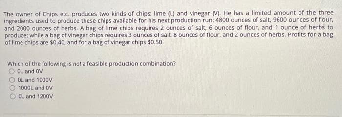 The owner of Chips etc. produces two kinds of chips: lime (L) and vinegar (V). He has a limited amount of the three.
ingredients used to produce these chips available for his next production run: 4800 ounces of salt, 9600 ounces of flour,
and 2000 ounces of herbs. A bag of lime chips requires 2 ounces of salt, 6 ounces of flour, and 1 ounce of herbs to
produce; while a bag of vinegar chips requires 3 ounces of salt, 8 ounces of flour, and 2 ounces of herbs. Profits for a bag
of lime chips are $0.40, and for a bag of vinegar chips $0.50.
Which of the following is not a feasible production combination?
OOL and OV
OL and 1000V
1000L and OV
OL and 1200V