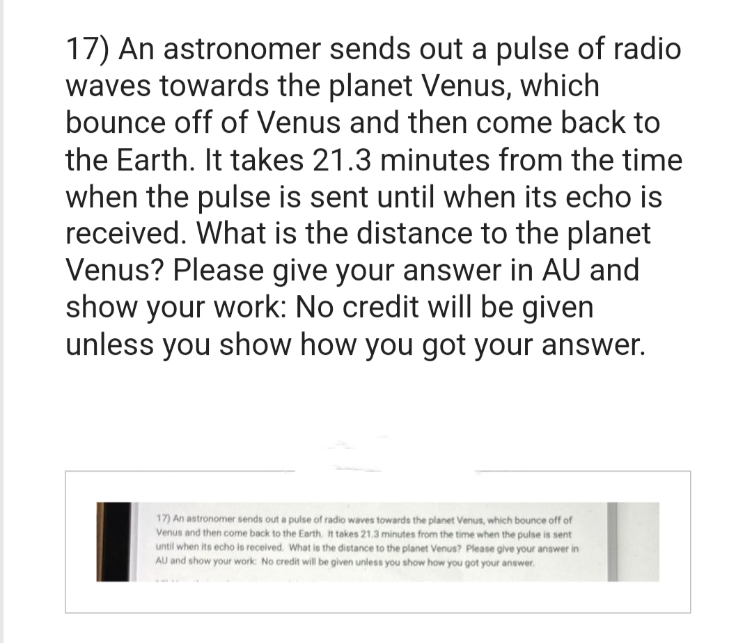 17) An astronomer sends out a pulse of radio
waves towards the planet Venus, which
bounce off of Venus and then come back to
the Earth. It takes 21.3 minutes from the time
when the pulse is sent until when its echo is
received. What is the distance to the planet
Venus? Please give your answer in AU and
show your work: No credit will be given
unless you show how you got your answer.
17) An astronomer sends out a pulse of radio waves towards the planet Venus, which bounce off of
Venus and then come back to the Earth. It takes 21.3 minutes from the time when the pulse is sent
until when its echo is received. What is the distance to the planet Venus? Please give your answer in
AU and show your work: No credit will be given unless you show how you got your answer.