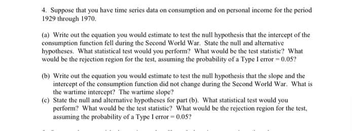 4. Suppose that you have time series data on consumption and on personal income for the period
1929 through 1970.
(a) Write out the equation you would estimate to test the null hypothesis that the intercept of the
consumption function fell during the Second World War. State the null and alternative
hypotheses. What statistical test would you perform? What would be the test statistic? What
would be the rejection region for the test, assuming the probability of a Type I error = 0.05?
(b) Write out the equation you would estimate to test the null hypothesis that the slope and the
intercept of the consumption function did not change during the Second World War. What is
the wartime intercept? The wartime slope?
(c) State the null and alternative hypotheses for part (b). What statistical test would you
perform? What would be the test statistic? What would be the rejection region for the test,
assuming the probability of a Type I error = 0.05?