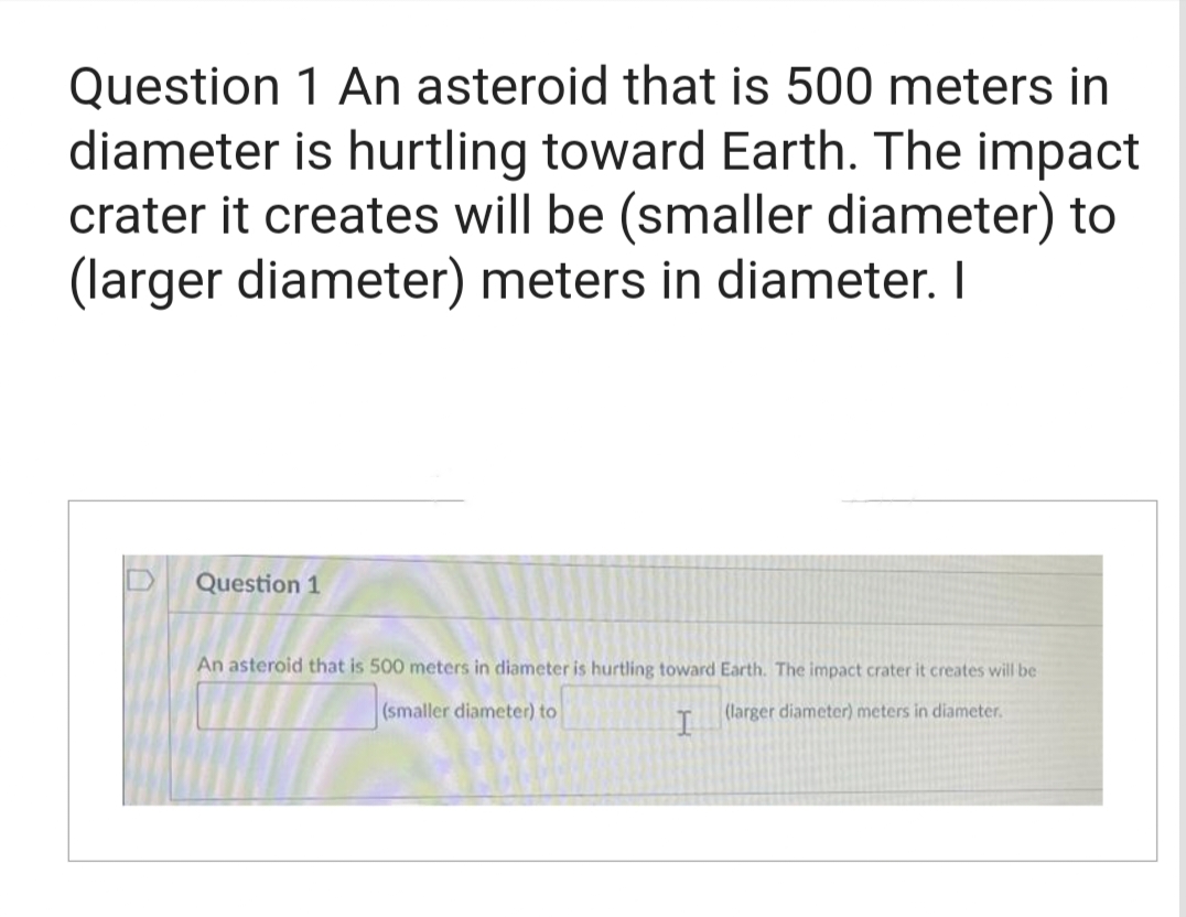 Question 1 An asteroid that is 500 meters in
diameter is hurtling toward Earth. The impact
crater it creates will be (smaller diameter) to
(larger diameter) meters in diameter. I
Question 1
An asteroid that is 500 meters in diameter is hurtling toward Earth. The impact crater it creates will be
(smaller diameter) to
(larger diameter) meters in diameter.
I