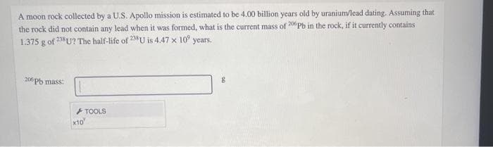 A moon rock collected by a U.S. Apollo mission is estimated to be 4.00 billion years old by uranium/lead dating. Assuming that
the rock did not contain any lead when it was formed, what is the current mass of 20Pb in the rock, if it currently contains
1.375 g of 23 U? The half-life of 23U is 4.47 x 10° years.
206 Pb mass:
TOOLS
x10"
