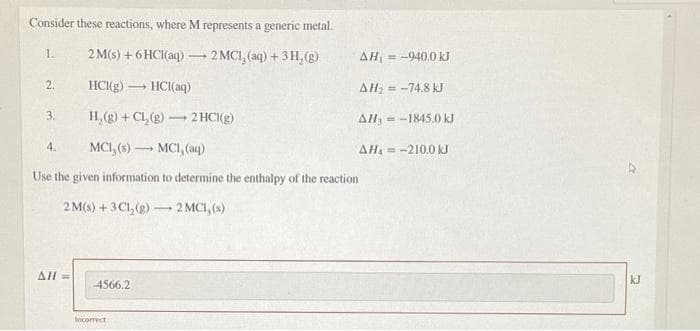 Consider these reactions, where M represents a generic metal.
2 M(s) + 6 HCI(aq)
2 MCI, (aq) +3H, (g)
= -940.0 kJ
1.
AH
2.
HCI(g) - HCI(aq)
AH; = -74.8 kJ
H, (g) + CL, (g) 2 HCI(g)
3.
AH, = -1845.0 kJ
4.
MCI, (s) - MCI, (aq)
AH = -210.0 kJ
Use the given information to determine the enthalpy of the reaction
2 M(s) + 3 C1, (g) – 2 MCI, (s)
-
AH=
kJ
-4566.2
Incorrect
