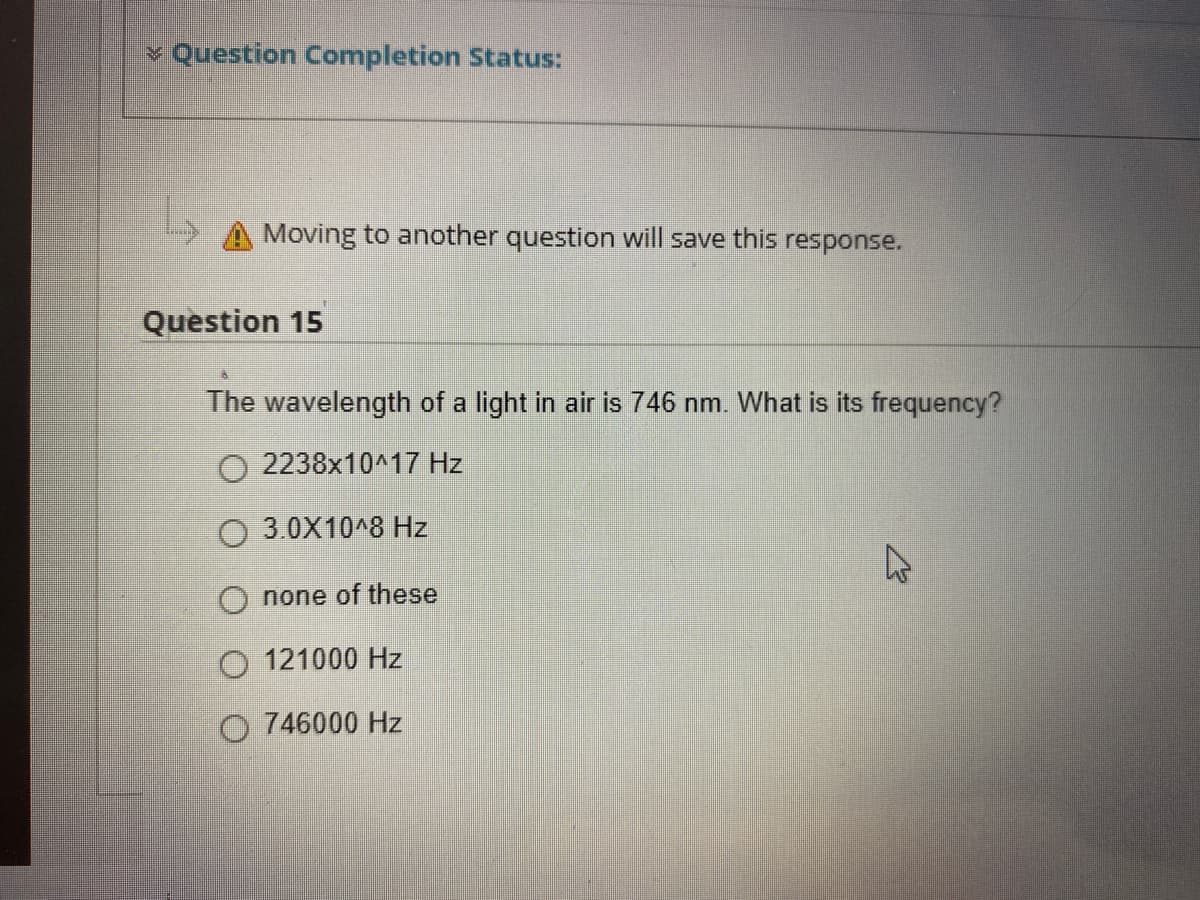 ¥ Question Completion Status:
A Moving to another question will save this response.
Question 15
The wavelength of a light in air is 746 nm. What is its frequency?
O 2238x10^17 Hz
3.0X10^8 Hz
O none of these
O 121000 Hz
O 746000 Hz
