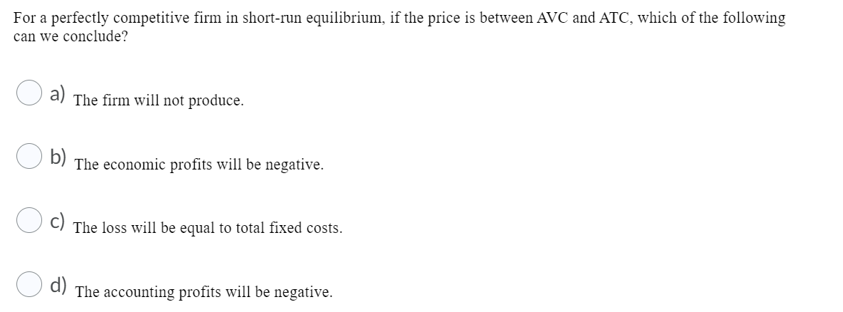 For a perfectly competitive firm in short-run equilibrium, if the price is between AVC and ATC, which of the following
can we conclude?
a)
The firm will not produce.
b)
The economic profits will be negative.
The loss will be equal to total fixed costs.
d)
The accounting profits will be negative.
