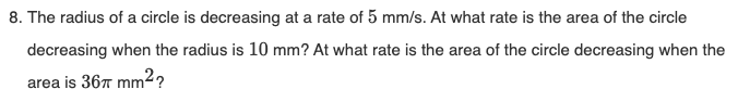 8. The radius of a circle is decreasing at a rate of 5 mm/s. At what rate is the area of the circle
decreasing when the radius is 10 mm? At what rate is the area of the circle decreasing when the
area is 367 mm²?