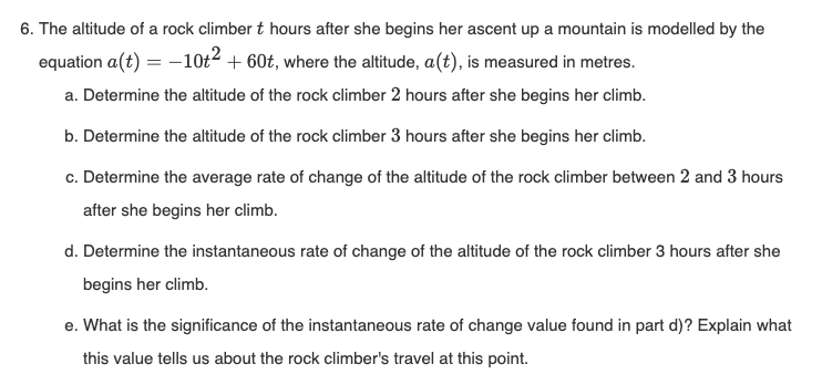 6. The altitude of a rock climber t hours after she begins her ascent up a mountain is modelled by the
equation a(t) = −10+² +60t, where the altitude, a(t), is measured in metres.
a. Determine the altitude of the rock climber 2 hours after she begins her climb.
b. Determine the altitude of the rock climber 3 hours after she begins her climb.
c. Determine the average rate of change of the altitude of the rock climber between 2 and 3 hours
after she begins her climb.
d. Determine the instantaneous rate of change of the altitude of the rock climber 3 hours after she
begins her climb.
e. What is the significance of the instantaneous rate of change value found in part d)? Explain what
this value tells us about the rock climber's travel at this point.