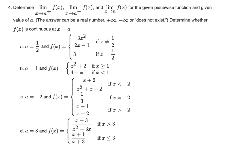 4. Determine lim f(x), lim f(x), and lim f(x) for the given piecewise function and given
+
x→a
x→a
x→a
value of a. (The answer can be a real number, +∞, -∞ or "does not exist.") Determine whether
f(x) is continuous at x = a.
= 1/1/20
a. a =
and f(x)=
b. a = 1 and f(x)
=
-
c. a = -2 and f(x) =
d. a 3 and f(x) =
-
3x²
2x - 1
3
x² + 2
4-x
1
3
X-
1
x + 2
x 3
x + 2
x²+x-2
-
x2
x+1
x + 3
if x #
3x
if x =
if x ≥ 1
if x < 1
1
2
1
2
if x < -2
if x = -2
if x>-2
if x > 3
if x ≤ 3