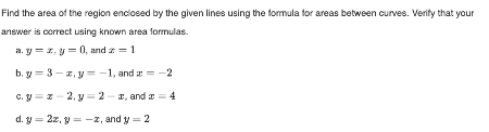 Find the area of the region enclosed by the given lines using the formula for areas between curves. Verify that your
answer is correct using known area formulas.
a.y=z, y = 0, and = 1
b. y 3-z, y=-1, and
-2
c.g=z-2, y=2-x, and x = 4
d. y = 2z, y=-z, and y = 2