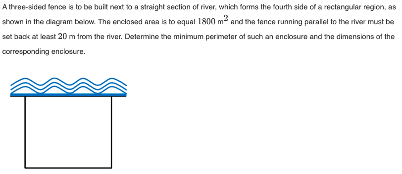 A three-sided fence is to be built next to a straight section of river, which forms the fourth side of a rectangular region, as
shown in the diagram below. The enclosed area is to equal 1800 m² and the fence running parallel to the river must be
set back at least 20 m from the river. Determine the minimum perimeter of such an enclosure and the dimensions of the
corresponding enclosure.