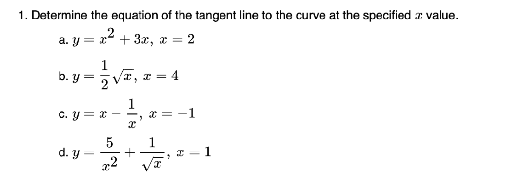 1. Determine the equation of the tangent line to the curve at the specified x value.
= x²
+3x, x = 2
a. y = x
b. y
=
1
V
2
x, x = 4
1
c. y = x
5
d.y=++,x=1
x
x = -1
2