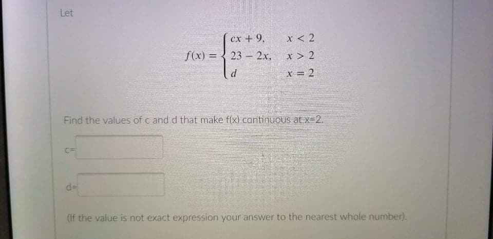 Let
cx +9,
x < 2
f(x) = 3 23 - 2x,
x > 2
x = 2
Find the values of c and d that make f(x) continuous at x-2.
d=
(If the value is not exact expression your answer to the nearest whole number).
