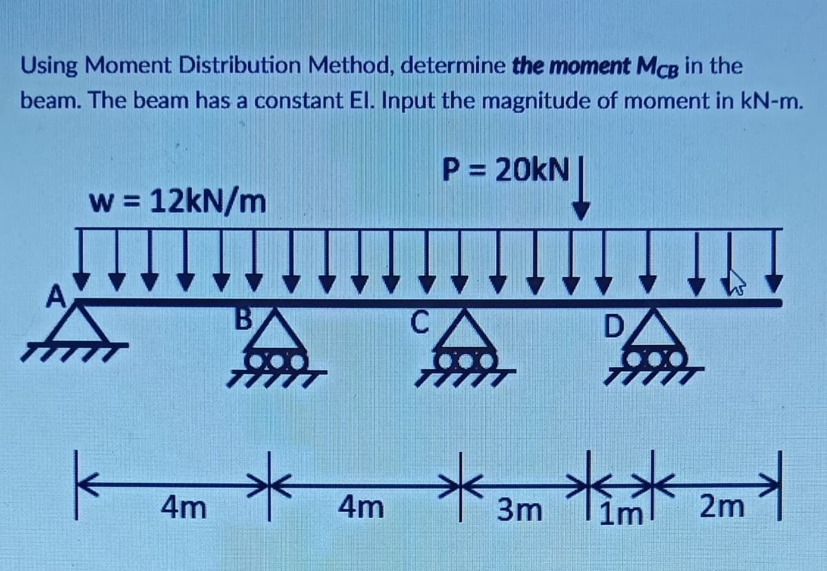 Using Moment Distribution Method, determine the moment MCB in the
beam. The beam has a constant El. Input the magnitude of moment in kN-m.
P = 20kN
w = 12kN/m
A
C
D
4m
4m
3m
im
2m
