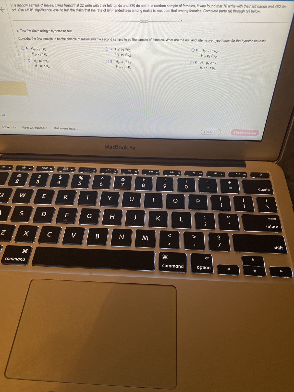 10
e solve this
Q
In a random sample of males, it was found that 22 write with their left hands and 220 do not. In a random sample of females, it was found that 70 write with their left hands and 452 do
not. Use a 0.01 significance level to test the claim that the rate of left-handedness among males is less than that among females. Complete parts (a) through (c) below.
Z
a. Test the claim using a hypothesis test.
Consider the first sample to be the sample of males and the second sample to be the sample of females. What are the null and alternative hypotheses for the hypothesis test?
OA. Ho: P1 = P2
H₁: P1 P2
O D. Ho: P1 = P2
H₁: P1 P2
View an example Get more help
#
201
3
W
S
X
80 F3
command
E
D
C
$
4
900
R
F
V
%
5
(
T
6
B
OB. Ho: P1 P2
H₁: P₁ P2
OE. Ho: P1 P2
H₁: P1 P2
MacBook Air
@
Y
H
&
7
N
U
...
J
8
M
F8
ㅈ
(
9
H
V
O
L
command
)
O
OC.
Ho: P₁ P2
H₁: P₁ P2
OF. Ho: P1 P2
H₁: P₁ P2
F10
P
Clear all
alt
option
F11
{
?
[
+
Check answer
F12
}
]
G
delete
enter
return
shift