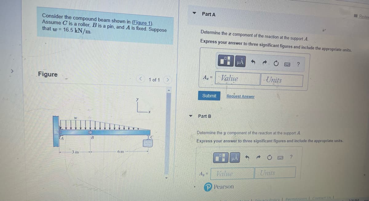 Consider the compound beam shown in (Figure 1).
Assume C is a roller, B is a pin, and A is fixed. Suppose
that w = 16.5 kN/m.
Figure
-3 m
B
6 m
< 1 of 1
Part A
Determine the component of the reaction at the support A.
Express your answer to three significant figures and include the appropriate units.
A₂ =
Submit
Part B
A₁ =
Value
μA
Request Answer
μÀ
Value
Pearson
Determine the y component of the reaction at the support A.
Express your answer to three significant figures and include the appropriate units.
C
→
Units
Units
?
?
L
1. Privacy Policy Permissions Contact Us |
Review