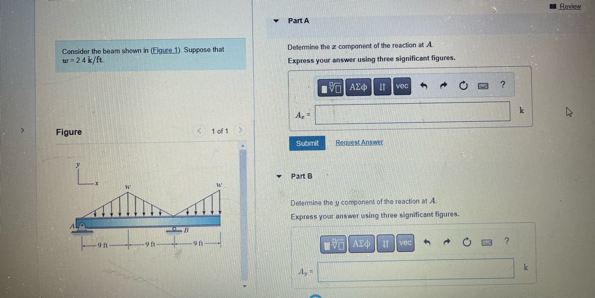 Consider the beam shown in (Figure 1). Suppose that
w = 2.4 k/ft.
Figure
W
-9 ft
OB
< 1 of 1
-9 ft
W
▼
Part A
Determine the component of the reaction at A.
Express your answer using three significant figures.
A₂ =
Submit
Part B
[5] ΑΣΦ
A₂ =
jt vec 5
Request Answer
Determine the y component of the reaction at A.
Express your answer using three significant figures.
ΠΑΠ ΑΣΦ
vec
11
1
?
?
k
k
Review
h