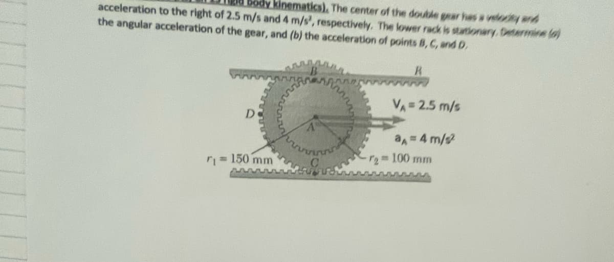 ody kinematics). The center of the double gear has s velocity and
acceleration to the right of 2.5 m/s and 4 m/s', respectively. The lower rack is stationary, Determine lo)
the angular acceleration of the gear, and (b) the acceleration of points B, C, and D.
VA 2.5 m/s
De
a=4 m/
T2 100 mm
r= 150 mm
