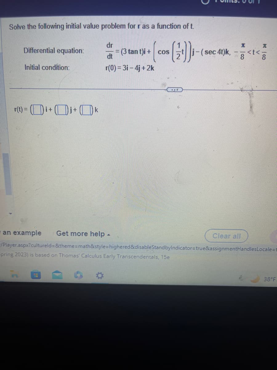 Solve the following initial value problem for r as a function of t.
(2))i-
Differential equation:
Initial condition:
r(t) =i+ i+
dr
-=(3 tant)i + cos
dt
r(0) = 3i-4j+2k
H
...
j-(sec 4t)k,
I
<t<
I
an example Get more help.
-/Player.aspx? cultureld=&theme=math&style=highered&disableStandbyIndicator=true&assignmentHandles Locale=t
-pring 2023) is based on Thomas' Calculus Early Transcendentals, 15e
Clear all
8
38°F