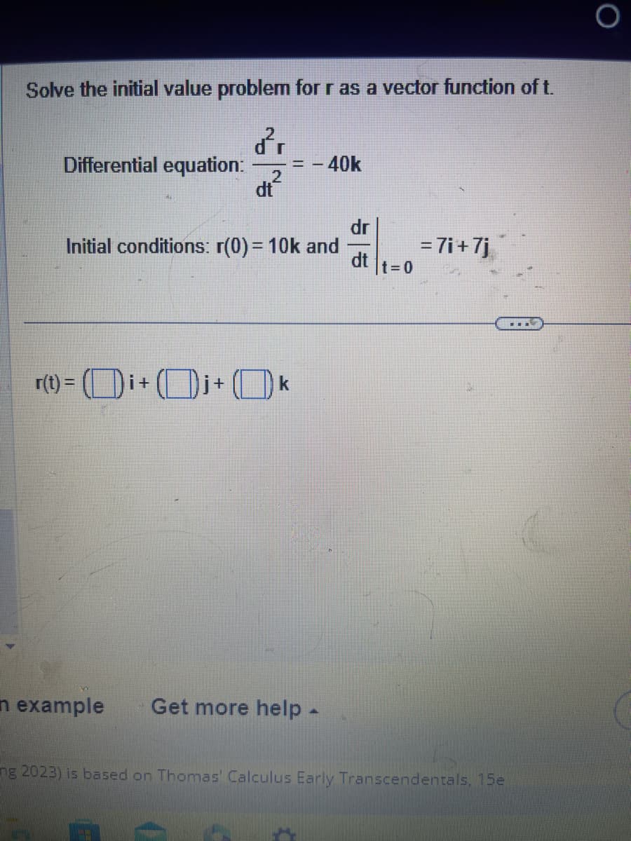 Solve the initial value problem for r as a vector function of t.
dr
Differential equation: -= - 40k
2
dt
Initial conditions: r(0) = 10k and
r(t) = (i+ +
k
n example Get more help.
dr
dt
t=0
= 7i+7j
ng 2023) is based on Thomas Calculus Early Transcendentals, 15e
O