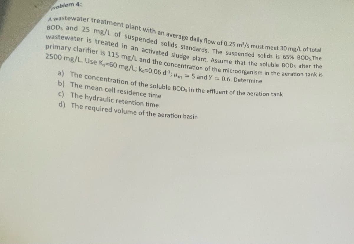 problem 4:
A wastewater treatment plant with an average daily flow of 0.25 m³/s must meet 30 mg/L of total
BODs and 25 mg/L of suspended solids standards. The suspended solids is 65% BODs. The
wastewater is treated in an activated sludge plant. Assume that the soluble BODs after the
primary clarifier is 115 mg/L and the concentration of the microorganism in the aeration tank is
2500 mg/L. Use K-60 mg/L; ka=0.06 d¹; m = 5 and Y = 0.6. Determine
a) The concentration of the soluble BODs in the effluent of the aeration tank
b) The mean cell residence time
c) The hydraulic retention time
d) The required volume of the aeration basin