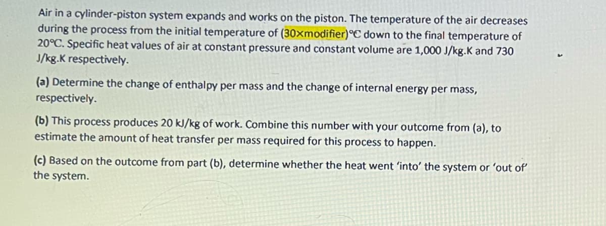 Air in a cylinder-piston system expands and works on the piston. The temperature of the air decreases
during the process from the initial temperature of (30xmodifier)°C down to the final temperature of
20°C. Specific heat values of air at constant pressure and constant volume are 1,000 J/kg.K and 730
J/kg.K respectively.
(a) Determine the change of enthalpy per mass and the change of internal energy per mass,
respectively.
(b) This process produces 20 kJ/kg of work. Combine this number with your outcome from (a), to
estimate the amount of heat transfer per mass required for this process to happen.
(c) Based on the outcome from part (b), determine whether the heat went 'into' the system or 'out of
the system.
