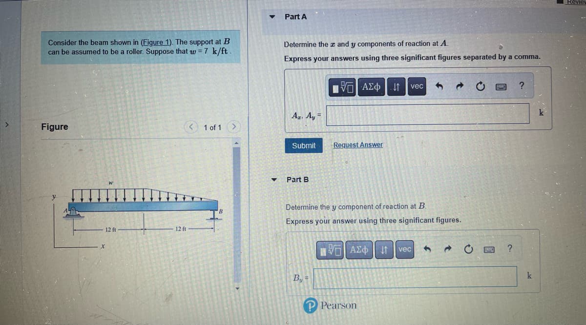 Consider the beam shown in (Figure 1). The support at B
can be assumed to be a roller. Suppose that w = 7 k/ft
Figure
12 ft
12 ft
< 1 of 1
Part A
Determine the z and y components of reaction at A.
Express your answers using three significant figures separated by a comma.
[5] ΑΣΦ [.
Az. Ay=
Submit
▼ Part B
Request Answer
B₁ =
Determine the y component of reaction at B.
Express your answer using three significant figures.
ΕΠΙ ΑΣΦ
vec
Pearson
J1 vec 3
→
?
?
k
Revie