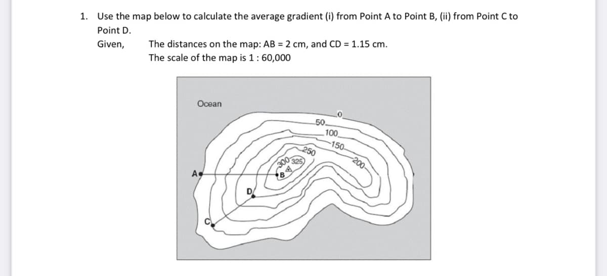 1. Use the map below to calculate the average gradient (i) from Point A to Point B, (ii) from Point C to
Point D.
Given,
The distances on the map: AB = 2 cm, and CD = 1.15 cm.
The scale of the map is 1 : 60,000
Ocean
A
325
300-
50
250
0
100
-150.
-200