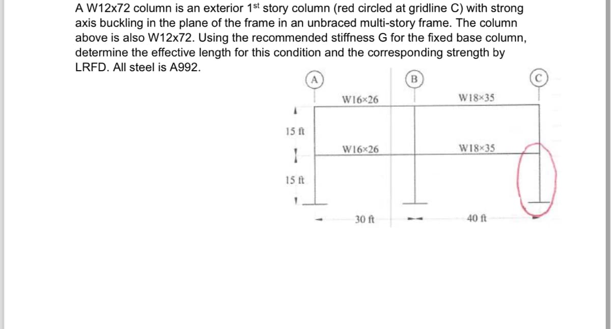 A W12x72 column is an exterior 1st story column (red circled at gridline C) with strong
axis buckling in the plane of the frame in an unbraced multi-story frame. The column
above is also W12x72. Using the recommended stiffness G for the fixed base column,
determine the effective length for this condition and the corresponding strength by
LRFD. All steel is A992.
A
B
W16x26
15 ft
A
W16x26
1
15 ft
30 ft
1
W18x35
W18x35
40 ft