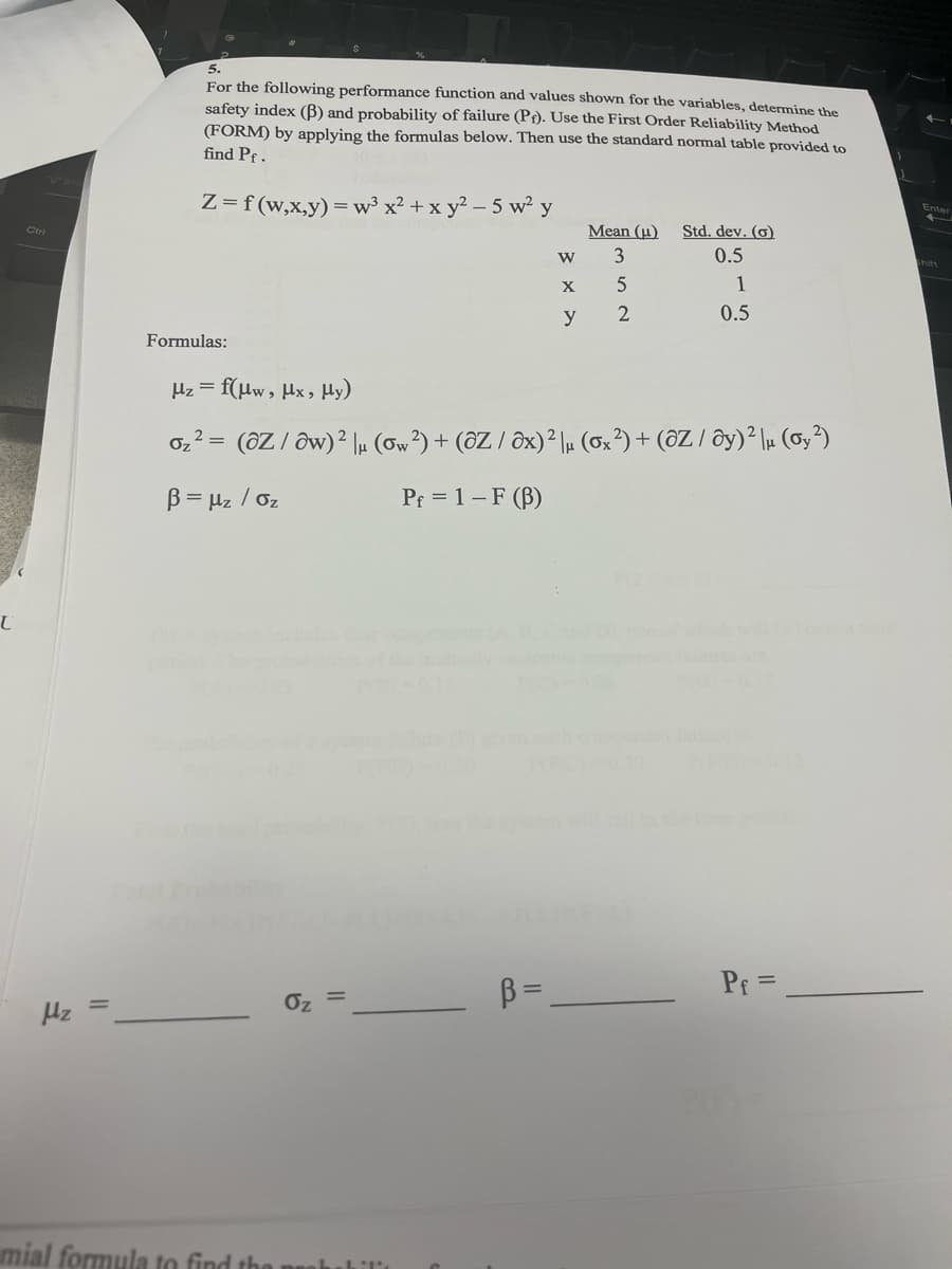 L
Hz =
5.
For the following performance function and values shown for the variables, determine the
safety index (B) and probability of failure (P). Use the First Order Reliability Method
(FORM) by applying the formulas below. Then use the standard normal table provided to
find Pf.
Z= f(w,x,y) = w³ x² + xy²-5 w²y
Formulas:
µz = f(µw, µx, Hy)
Oz
||
mial formula to find the probabili
W
B=
X
y
Mean (u)
3
2=
Oz (OZ / Ow) 2 |μ (ow ²) + (OZ / Ox)² μ (ox ²) + (OZ / Oy)² μ (oy ²)
B = μz / Oz
Pf = 1 - F (B)
5
2
Std. dev. (o)
0.5
1
0.5
Pf=
Enter