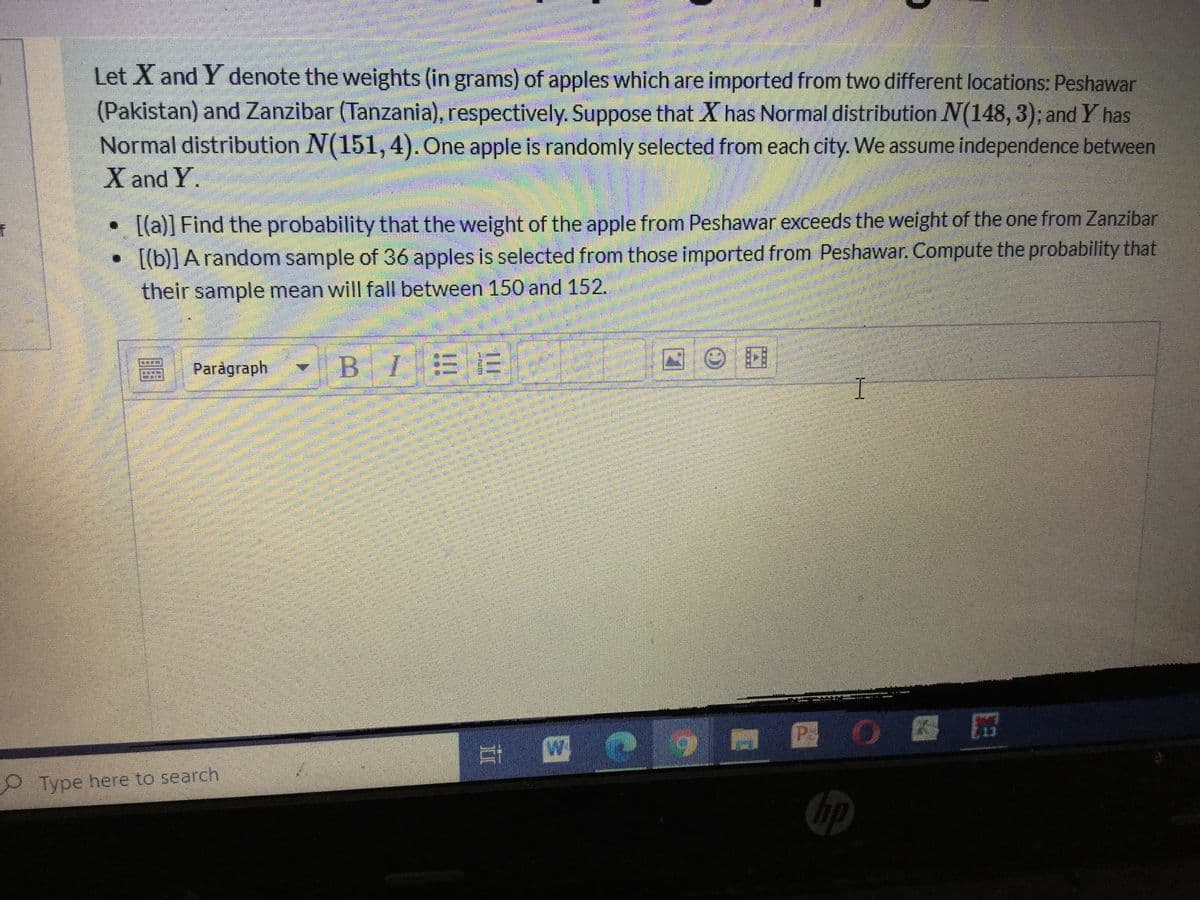 Let X and Y denote the weights (in grams) of apples which are imported from two different locations: Peshawar
(Pakistan) and Zanzibar (Tanzania), respectively. Suppose that X has Normal distribution N(148, 3); and Y has
Normal distribution N(151,4). One apple is randomly selected from each city. We assume independence between
X and Y.
• [(a)] Find the probability that the weight of the apple from Peshawar exceeds the weight of the one from Zanzibar
[(b)] A random sample of 36 apples is selected from those imported from Peshawar. Compute the probability that
their sample mean will fall between 150 and 152.
Paragraph
BIEE
P OB
W.
O Type here to search
hp
II
