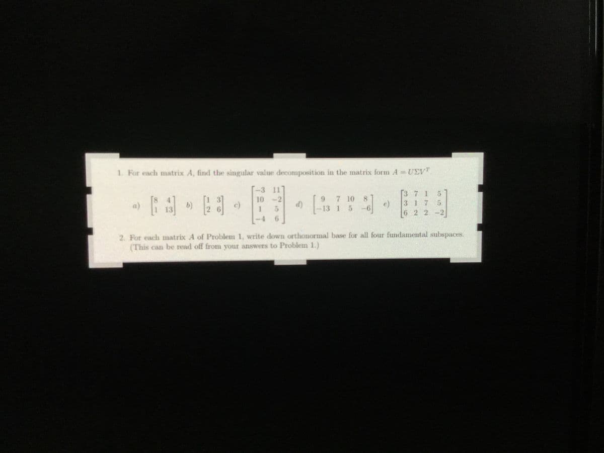 1. For each matrix A, find the singular value decomposition in the matrix form A UEV.
1 3]
b)
2 6
-3 11
10 -2
d)
9 7 10 8
e)
-13 1 5
[3 7 1 5
3 1 7 5
6 2 2 -2]
a)
c)
13
-4
6.
2. For each matrix A of Problem 1, write down orthonormal base for all four fundamental subspaces.
(This can be read off from your answers to Problem 1.)
