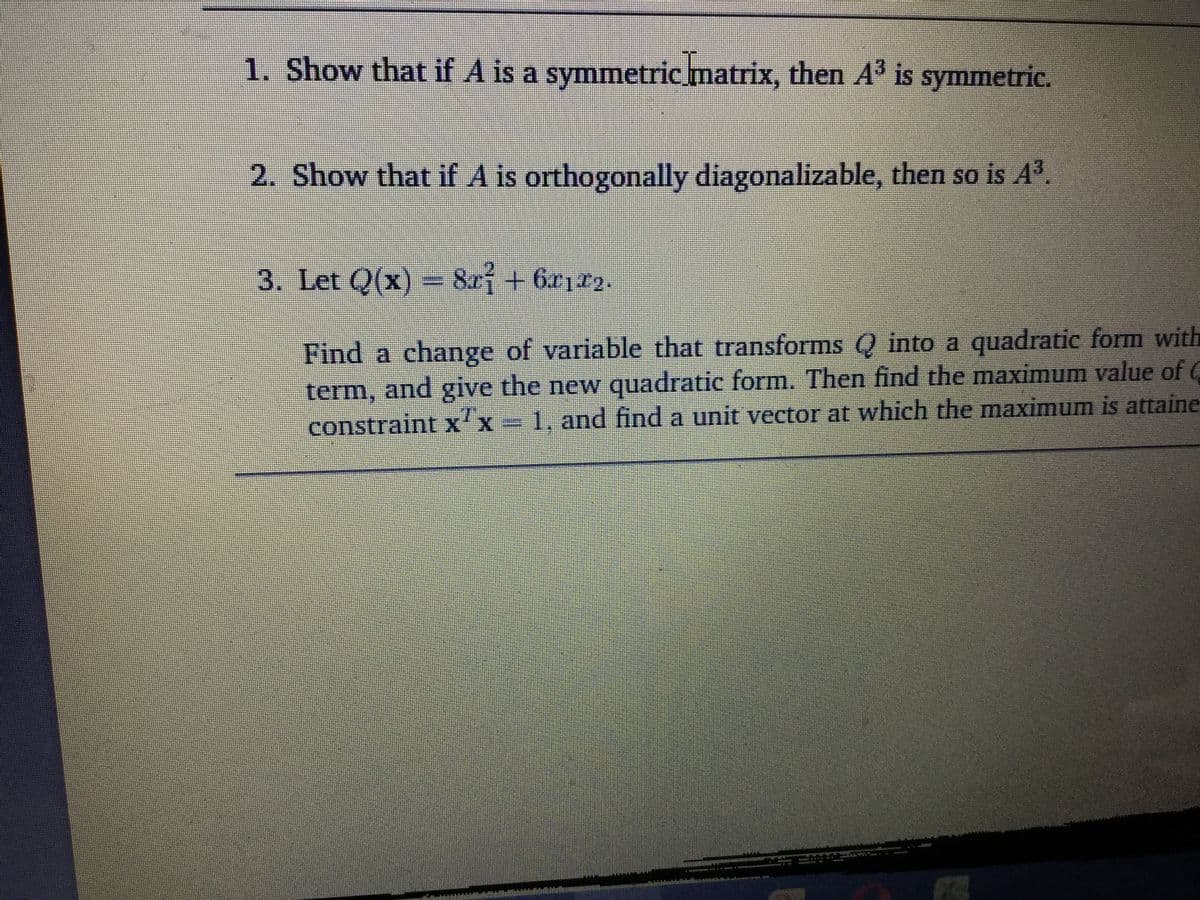 1. Show that if A is a symmetric matrix, then A³ is symmetric.
2. Show that if A is orthogonally diagonalizable, then so is A.
3. Let Q(x)- 82f +6212.
Find a change of variable that transforms Q into a quadratic form with
term, and give the new quadratic form. Then find the maximum value of C
constraint x'x = 1, and find a unit vector at which the maximum is attaine
