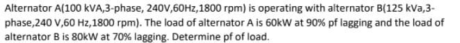 Alternator A(100 kVA,3-phase, 240V,60HZ,1800 rpm) is operating with alternator B(125 kVa,3-
phase,240 V,60 Hz,1800 rpm). The load of alternator A is 60kW at 90% pf lagging and the load of
alternator B is 80kW at 70% lagging. Determine pf of load.
